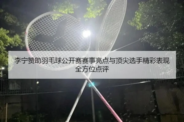 李宁赞助羽毛球公开赛赛事亮点与顶尖选手精彩表现全方位点评